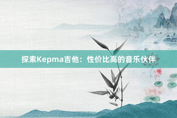 探索Kepma吉他：性价比高的音乐伙伴